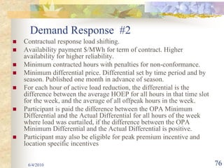 Demand Response #2
Contractual response load shifting.
Availability payment $/MWh for term of contract. Higher
availability for higher reliability.
Minimum contracted hours with penalties for non-conformance.
Minimum differential price. Differential set by time period and by
season. Published one month in advance of season.
For each hour of active load reduction, the differential is the
difference between the average HOEP for all hours in that time slot
for the week, and the average of all offpeak hours in the week.
Participant is paid the difference between the OPA Minimum
Differential and the Actual Differential for all hours of the week
where load was curtailed, if the difference between the OPA
Minimum Differential and the Actual Differential is positive.
Participant may also be eligible for peak premium incentive and
location specific incentives


 6/4/2010                                                             76
 
