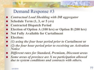 Demand Response #3
Contractual Load Shedding with DR aggregator
Schedule Term (1, 3, or 5 yrs)
Contracted Dispatch Period
Election of Option A (100 hrs) or Option B (200 hrs)
Not Fully Available for Curtailment
Election:
(1) using the four hour period prior to Curtailment or
(2) the four hour period prior to receiving an Activation
Notice
Different rates for Standard, Premium, Discount areas
Some areas of province are X no participation allowed
due to system conditions and contracts with others.

6/4/2010                                                    77
 