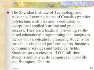 The Sheridan Institute of Technology and
Advanced Learning is one of Canada's premier
polytechnic institutes and is dedicated to
exceptional applied learning and graduate
success. They are a leader in providing skills-
based educational programming that integrates
theory with application, preparing students for
careers in visual and performing arts, business,
community services and technical fields.
Sheridan serves close to 15,000 full-time
students annually at its campuses in Oakville
and Brampton, Ontario
6/4/2010                                       87
 