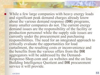 While a few large companies with heavy energy loads
and significant peak demand charges already know
about the various demand response (DR) programs,
many smaller companies do not. The current energy
demand issues are the responsibility of the facility or
production personnel while the supply side issues are
currently under the procurement and purchasing
responsibilities. The need for an integrated approach to
critically evaluate the opportunities for load
curtailment, the resulting costs or inconvenience and
the benefits from the various offers from the DR
aggregators will be addressed by the Demand-
Response-Shop.com and .ca websites and the on line
Building Intelligence Quotient and DR procurement
service it will provide.
  6/4/2010                                                 88
 