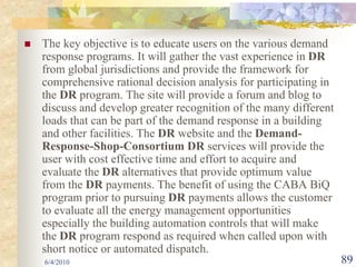 The key objective is to educate users on the various demand
response programs. It will gather the vast experience in DR
from global jurisdictions and provide the framework for
comprehensive rational decision analysis for participating in
the DR program. The site will provide a forum and blog to
discuss and develop greater recognition of the many different
loads that can be part of the demand response in a building
and other facilities. The DR website and the Demand-
Response-Shop-Consortium DR services will provide the
user with cost effective time and effort to acquire and
evaluate the DR alternatives that provide optimum value
from the DR payments. The benefit of using the CABA BiQ
program prior to pursuing DR payments allows the customer
to evaluate all the energy management opportunities
especially the building automation controls that will make
the DR program respond as required when called upon with
short notice or automated dispatch.
6/4/2010                                                        89
 