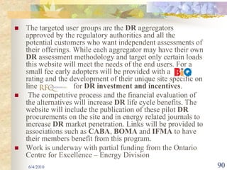The targeted user groups are the DR aggregators
approved by the regulatory authorities and all the
potential customers who want independent assessments of
their offerings. While each aggregator may have their own
DR assessment methodology and target only certain loads
this website will meet the needs of the end users. For a
small fee early adopters will be provided with a
rating and the development of their unique site specific on
line             for DR investment and incentives.
 The competitive process and the financial evaluation of
the alternatives will increase DR life cycle benefits. The
website will include the publication of these pilot DR
procurements on the site and in energy related journals to
increase DR market penetration. Links will be provided to
associations such as CABA, BOMA and IFMA to have
their members benefit from this program.
Work is underway with partial funding from the Ontario
Centre for Excellence – Energy Division
6/4/2010                                                      90
 