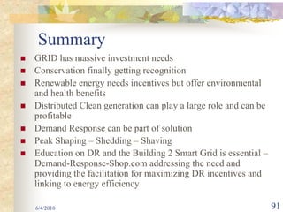 Summary
GRID has massive investment needs
Conservation finally getting recognition
Renewable energy needs incentives but offer environmental
and health benefits
Distributed Clean generation can play a large role and can be
profitable
Demand Response can be part of solution
Peak Shaping – Shedding – Shaving
Education on DR and the Building 2 Smart Grid is essential –
Demand-Response-Shop.com addressing the need and
providing the facilitation for maximizing DR incentives and
linking to energy efficiency

6/4/2010                                                        91
 