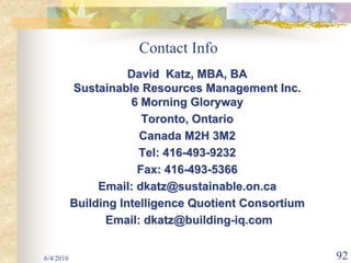 Contact Info
                      David Katz, MBA, BA
           Sustainable Resources Management Inc.
                      6 Morning Gloryway
                        Toronto, Ontario
                        Canada M2H 3M2
                        Tel: 416-493-9232
                       Fax: 416-493-5366
                Email: dkatz@sustainable.on.ca
           Building Intelligence Quotient Consortium
                 Email: dkatz@building-iq.com


6/4/2010                                               92
 