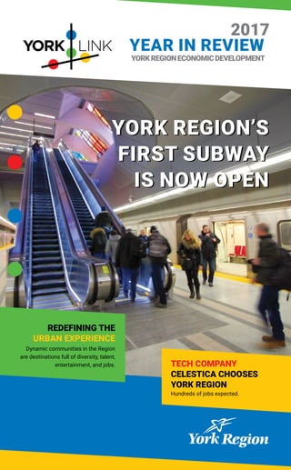 TECH COMPANY
CELESTICA CHOOSES
YORK REGION
Hundreds of jobs expected.
YORKREGIONECONOMICDEVELOPMENT
2017
YEAR IN REVIEW
REDEFINING THE
URBAN EXPERIENCE
Dynamic communities in the Region
are destinations full of diversity, talent,
entertainment, and jobs.
YORK REGION’S
FIRST SUBWAY
IS NOW OPEN
YORK REGION’S
FIRST SUBWAY
IS NOW OPEN
 