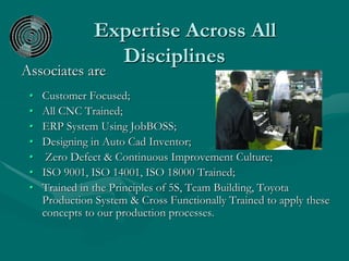 Expertise Across All
Disciplines
Associates are
• Customer Focused;
• All CNC Trained;
• ERP System Using JobBOSS;
• Designing in Auto Cad Inventor;
• Zero Defect & Continuous Improvement Culture;
• ISO 9001, ISO 14001, ISO 18000 Trained;
• Trained in the Principles of 5S, Team Building, Toyota
Production System & Cross Functionally Trained to apply these
concepts to our production processes.
 