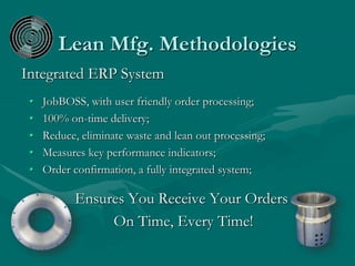 Lean Mfg. Methodologies
Integrated ERP System
• JobBOSS, with user friendly order processing;
• 100% on-time delivery;
• Reduce, eliminate waste and lean out processing;
• Measures key performance indicators;
• Order confirmation, a fully integrated system;
Ensures You Receive Your Orders
On Time, Every Time!
 