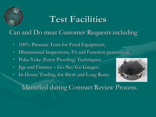 Test Facilities
Can and Do meet Customer Requests including
• 100% Pressure Tests for Food Equipment;
• Dimensional Inspections, Fit and Function guaranteed;
• Poka-Yoke (Error Proofing) Techniques;
• Jigs and Fixtures – Go-No/Go Gauges;
• In-House Tooling, for Short and Long Runs;
Identified during Contract Review Process.
 