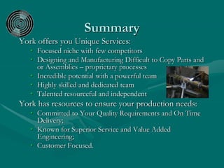 Summary
York offers you Unique Services:
• Focused niche with few competitors
• Designing and Manufacturing Difficult to Copy Parts and
or Assemblies – proprietary processes
• Incredible potential with a powerful team
• Highly skilled and dedicated team
• Talented resourceful and independent
York has resources to ensure your production needs:
• Committed to Your Quality Requirements and On Time
Delivery;
• Known for Superior Service and Value Added
Engineering;
• Customer Focused.
 