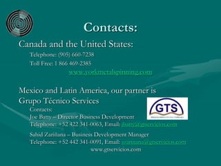 Contacts:
Canada and the United States:
Telephone: (905) 660-7238
Toll Free: 1 866 469-2385
www.yorkmetalspinning.com
Mexico and Latin America, our partner is
Grupo Técnico Services
Contacts:
Joe Batty – Director Business Development
Telephone: +52 422 341-0063, Email: jbatty@gtservicios.com
Sahid Zariñana – Business Development Manager
Telephone: +52 442 341-0091, Email: szarinana@gtservicios.com
www.gtservicios.com
 