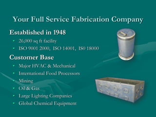 Your Full Service Fabrication Company
Established in 1948
• 26,000 sq ft facility
• ISO 9001 2000, ISO 14001, IS0 18000
Customer Base
• Major HVAC & Mechanical
• International Food Processors
• Mining
• Oil & Gas
• Large Lighting Companies
• Global Chemical Equipment
 