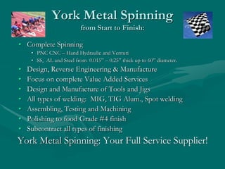 York Metal Spinning
from Start to Finish:
• Complete Spinning
• PNC CNC – Hand Hydraulic and Venturi
• SS, AL and Steel from 0.015” – 0.25” thick up to 60” diameter.
• Design, Reverse Engineering & Manufacture
• Focus on complete Value Added Services
• Design and Manufacture of Tools and Jigs
• All types of welding: MIG, TIG Alum., Spot welding
• Assembling, Testing and Machining
• Polishing to food Grade #4 finish
• Subcontract all types of finishing
York Metal Spinning: Your Full Service Supplier!
 