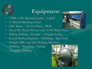Equipment:
• 3 PNC CNC Spinning Lathes - Leifeld
• 11 Manual Spinning Lathes
• CNC Shear – 110 Ton Press - PEM
• Two CNC Punch Presses and 1 CNC Brake Press
• Milling, Drilling – Grinder – 3 Engine Lathes
• Several Rolling Machines – Polishing – Spot-weld
• Multiple MIG and TIG Welding Machines
• Nibbling – Punching – Sawing
• Assembly - Testing
 
