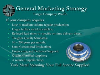 General Marketing Strategy
Target Company Profile
If your company requires
• Low to medium volume regular production;
• Larger bulkier metal assemblies;
• Reduced lead times or specific on-time delivery dates;
• Tougher Quality Standards;
• 10 – 200 parts per month;
• Semi-Customized Production;
• Engineering and Technical Support;
• Quality-Certified suppliers;
• A reduced supplier base;
York Metal Spinning: Your Full Service Supplier!
 