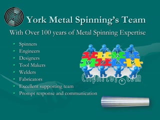 York Metal Spinning’s Team
With Over 100 years of Metal Spinning Expertise
• Spinners
• Engineers
• Designers
• Tool Makers
• Welders
• Fabricators
• Excellent supporting team
• Prompt response and communication
 