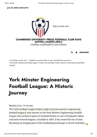7/25/23, 2:58 PM York Minster Engineering Football League: A Historic Journey
https://cupfc.net/york-minster-engineering-football-league/ 1/36
(https://cupfc.net/)
CAMBRIDGE UNIVERSITY PRESS FOOTBALL CLUB FANS
(HTTPS://CUPFC.NET/)
FOOTBALL TOURNAMENTS AND STADIUM
Home (https://cupfc.net/) / Football Tournaments (https://cupfc.net/football-tournaments/) /
York Minster Engineering Football League: A Historic Journey (https://cupfc.net/york-minster-engineering-football-
league/)
Reading Time: 14 minutes
The York Football League (https://cupfc.net/york-minster-engineering-
football-league/), now known as the York Minster Engineering Football
League, has etched its place in football history as one of England’s oldest
and most revered leagues. Founded in 1897, it has stood the test of time,
becoming an integral part of the footballing landscape in North Yorkshire.
July 25, 2023 2:58:56 PM
 SUBSCRIBE

York Minster Engineering
Football League: A Historic
Journey
 