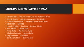 Literary works (German AQA)
• Heinrich Böll Die verlorene Ehre der Katharina Blum
• Bertolt Brecht Mutter Courage und ihre Kinder
• Friedrich Dürrenmatt Der Besuch der alten Dame
• Max Frisch Andorra
• Heinrich Heine Gedichte – Buch der Lieder
• Jana Hensel Zonenkinder
• Franz Kafka Die Verwandlung
• Wladimir Kaminer Russendisko
• Siegfried Lenz Fundbüro
• Bernhard Schlink Der Vorleser
 