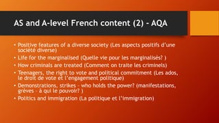 AS and A-level French content (2) - AQA
• Positive features of a diverse society (Les aspects positifs d’une
société diverse)
• Life for the marginalised (Quelle vie pour les marginalisés? )
• How criminals are treated (Comment on traite les criminels)
• Teenagers, the right to vote and political commitment (Les ados,
le droit de vote et l’engagement politique)
• Demonstrations, strikes – who holds the power? (manifestations,
grèves – à qui le pouvoir? )
• Politics and immigration (La politique et l’immigration)
 