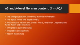 AS and A-level German content (1) - AQA
• The changing state of the family (Familie im Wandel)
• The digital world (Die digitale Welt)
• Youth culture: fashion and trends, music, television (Jugendkultur:
Mode, Musik und Fernsehen)
• Immigration (Einwanderung)
• Integration (Integration)
• Racism (Rassismus)
 
