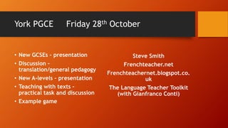 York PGCE Friday 28th October
• New GCSEs – presentation
• Discussion –
translation/general pedagogy
• New A-levels – presentation
• Teaching with texts –
practical task and discussion
• Example game
Steve Smith
Frenchteacher.net
Frenchteachernet.blogspot.co.
uk
The Language Teacher Toolkit
(with Gianfranco Conti)
 