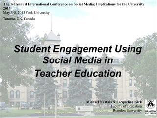 Student Engagement Using
Social Media in
Teacher Education
Michael Nantais & Jacqueline Kirk
Faculty of Education
Brandon University
The 1st Annual International Conference on Social Media: Implications for the University
2013 
May 3-5, 2013 York University
Toronto, ON, Canada
 