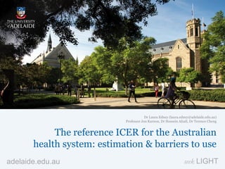 adelaide.edu.au seek LIGHT
The reference ICER for the Australian
health system: estimation & barriers to use
Dr Laura Edney (laura.edney@adelaide.edu.au)
Professor Jon Karnon, Dr Hossein Afzali, Dr Terence Cheng
 