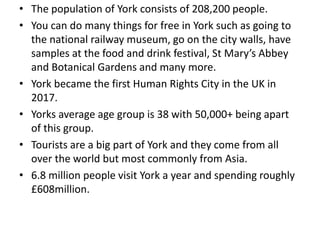 • The population of York consists of 208,200 people.
• You can do many things for free in York such as going to
the national railway museum, go on the city walls, have
samples at the food and drink festival, St Mary’s Abbey
and Botanical Gardens and many more.
• York became the first Human Rights City in the UK in
2017.
• Yorks average age group is 38 with 50,000+ being apart
of this group.
• Tourists are a big part of York and they come from all
over the world but most commonly from Asia.
• 6.8 million people visit York a year and spending roughly
£608million.
 