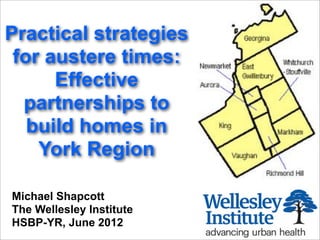 Practical strategies
 for austere times:
      Effective
  partnerships to
   build homes in
    York Region

Michael Shapcott
The Wellesley Institute
HSBP-YR, June 2012
 