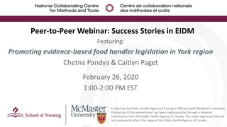 Peer-to-Peer Webinar: Success Stories in EIDM
Featuring:
Promoting evidence-based food handler legislation in York region
Chetna Pandya & Caitlyn Paget
February 26, 2020
1:00-2:00 PM EST
Funded by the Public Health Agency of Canada | Affiliated with McMaster University
Production of this presentation has been made possible through a financial
contribution from the Public Health Agency of Canada. The views expressed here do
not necessarily reflect the views of the Public Health Agency of Canada.
 