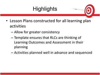 Highlights

• Lesson Plans constructed for all learning plan
  activities
  – Allow for greater consistency
  – Template ensures that RLCs are thinking of
    Learning Outcomes and Assessment in their
    planning
  – Activities planned well in advance and sequenced
 