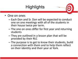 Highlights
• One on ones
  – Each Don and Sr. Don will be expected to conduct
    one on one meetings with all of the students in
    their house twice per term.
  – The one on ones differ for first year and returning
    students
  – They are outlined in a lesson plan that will be
    provided by their RLC
  – The purpose is to get to know their students, build
    a connection with them and to help them reflect
    on their identity and their year at York.
 