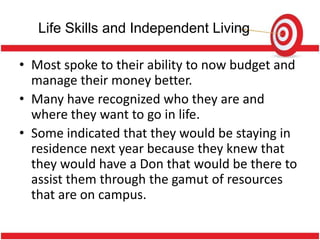 Life Skills and Independent Living

• Most spoke to their ability to now budget and
  manage their money better.
• Many have recognized who they are and
  where they want to go in life.
• Some indicated that they would be staying in
  residence next year because they knew that
  they would have a Don that would be there to
  assist them through the gamut of resources
  that are on campus.
 
