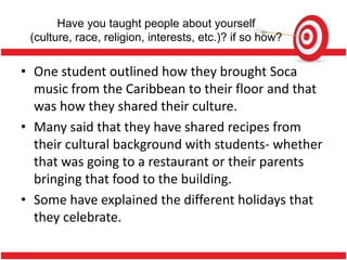 Have you taught people about yourself
 (culture, race, religion, interests, etc.)? if so how?


• One student outlined how they brought Soca
  music from the Caribbean to their floor and that
  was how they shared their culture.
• Many said that they have shared recipes from
  their cultural background with students- whether
  that was going to a restaurant or their parents
  bringing that food to the building.
• Some have explained the different holidays that
  they celebrate.
 