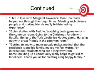 Continued
• “I fell in love with Margaret Lawrence. Don Lina really
  helped me through the rough times. Meeting such diverse
  people and making friends really brightened my
  experience”
• “Going skating with ResLife. Watching Leafs game on tv in
  the common room. Going to the Christmas Parade with
  ResLife. Going to the York Varsity ice Hockey game. Hanging
  out with great friends in the common room.”
• “Getting to know so many people makes me feel that the
  residence is one big family, makes me feel warm. For
  international students who are a long way from
  home, building up a community really helps to get rid of
  loneliness. Thank you all for creating a big happy family. “
 