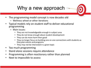 Why a new approach
• The programming model concept is now decades old
    – Wellness wheel or other iterations
• Typical models rely on student staff to deliver educational
  programming
    – Main issues:
        • They are not knowledgeable enough in subject area
        • They do not know enough about student development
        • They can do more harm then good
        • They no longer focus on building one on one connections with students as
          they plan events and programs
        • They may not be interested in a given topic
•   Too much programming
•   Stand alone sessions require attendance
•   Programming is often reactionary rather than planned
•   Next to impossible to assess
 