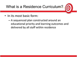 What is a Residence Curriculum?

• In its most basic form:
  – A sequenced plan constructed around an
    educational priority and learning outcomes and
    delivered by all staff within residence
 