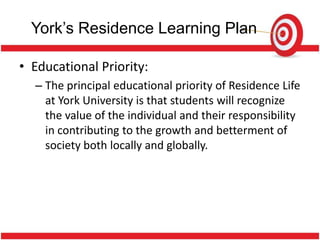 York’s Residence Learning Plan

• Educational Priority:
  – The principal educational priority of Residence Life
    at York University is that students will recognize
    the value of the individual and their responsibility
    in contributing to the growth and betterment of
    society both locally and globally.
 