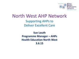 North West AHP Network
Supporting AHPs to
Deliver Excellent Care
Sue Louth
Programme Manager – AHPs
Health Education North West
3.6.15
 