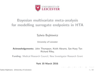 Bayesian multivariate meta-analysis
for modelling surrogate endpoints in HTA
Sylwia Bujkiewicz
University of Leicester
Acknowledgements: John Thompson, Keith Abrams, Sze Huey Tan
Richard Riley,
Funding: Medical Research Council, New Investigator Research Grant
York 10 March 2016
Sylwia Bujkiewicz (University of Leicester) 1 / 68
 