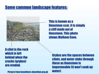 Some common landscape features: This is known as a limestone scar, it is simply a cliff made out of limestone. This photo shows Malham Cove. A clint is the rock which is left behind when the cracks (grykes) are eroded. Grykes are the spaces between clints, and water sinks through these as limestone is impermeable (it won’t soak up water). Picture from beenthere-donethat.org.uk 