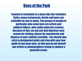 Uses of the Park Tourism is inevitable in a place like the Yorkshire Dales; many restaurants, hotels and tours are available for you to enjoy. Two groups of people in particular who come here are artists and walkers/hikers, who really enjoy the scenery. Because of this, we ask you that whatever your reason for visiting, please be considerate and dispose of your rubbish carefully.  You should also stick to designated paths and stay with your tour guide (if you have one), so that you do not disturb any artists or photographers trying to capture a peaceful scene. 