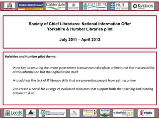 Society of Chief Librarians: John
                                     Kevin National Information Offer
                        Yorkshire & Humber Libraries pilot
                          Huddersfield Reference Library
                                July 2011 – April 2012



Yorkshire pilot themes:
Individualand Humber pilot
National Project Outputs: theme:
    Brighton & Hove: the promotion
    8 pilots looking atfinancial advice of libraries’ core role as key information, advice and guidance
    the key to ensuring that more government transactions take place online is not the inaccessibility
    Kensington & Chelsea: jobseeking resources
    hubs
    of this information but the Digital Divide itself
    Kent: general to improve based on their most frequently asked questions
    Online toolkit informationcustomer access to business, careers, financial, government and health
    to address the lack of IT literacy skills that are preventing people from getting online
    Lincolnshire:
    information health advice
    Manchester: jobseeking resources
    Training resourcesfor alibrary staff to guideresources that support both the teaching and learning
    to create a portal for range of evaluated customers through the information available
    of basic IT skills model of delivery that can be rolled out nationally
    Thurrock: financial advice
    An evaluated
    West Midlands: health advice
 