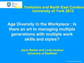 AUA Yorkshire and North East Conferen
University of York 2013

Age Diversity in the Workplace : Is
there an art to managing multiple
generations with multiple work
skills and styles?
Jayne Barker and Linda Hudson
University of Sheffield
© The University of Sheffield

 