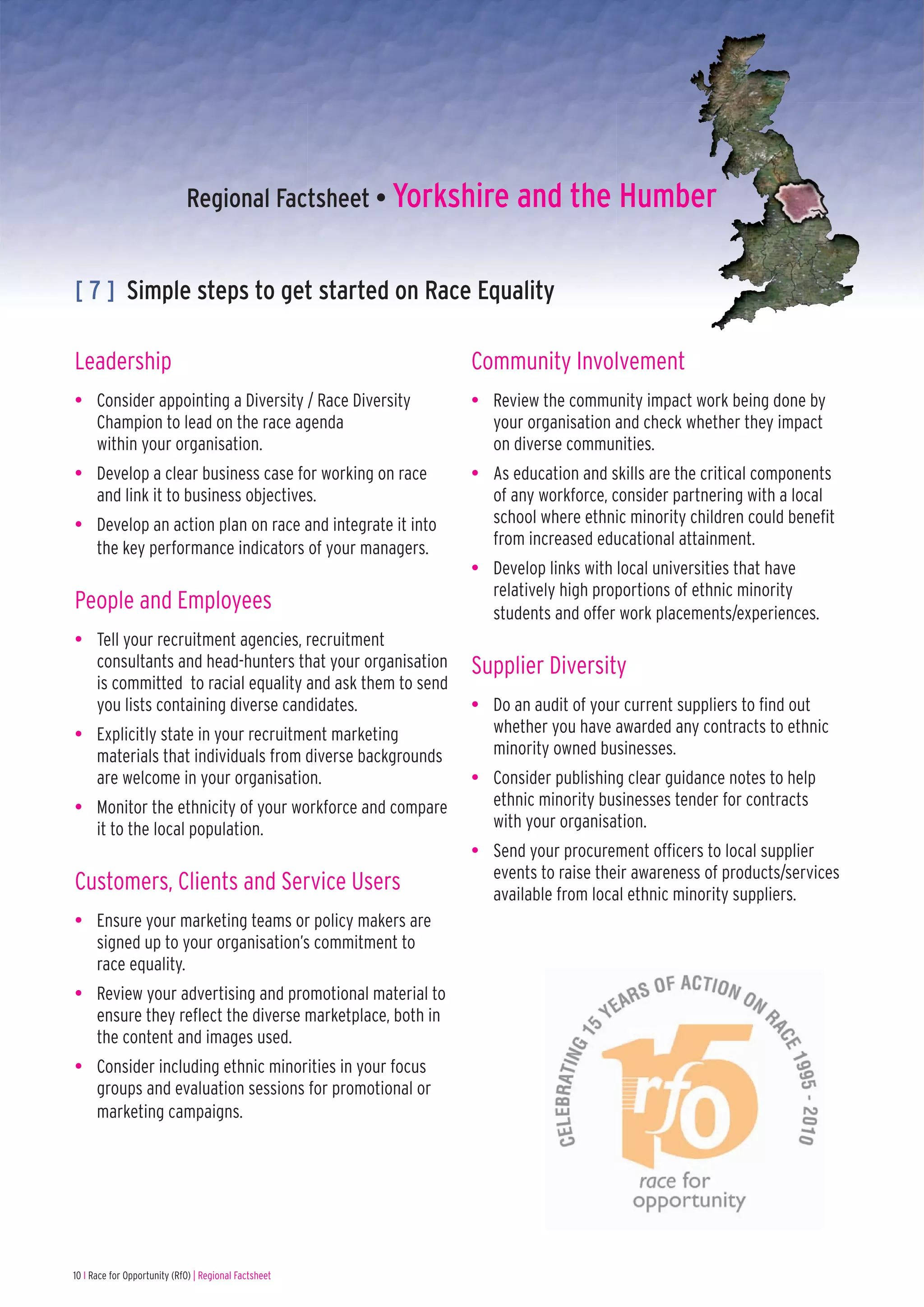 Regional Factsheet • Yorkshire and the Humber


[ 7 ] Simple steps to get started on Race Equality

Leadership                                               Community Involvement
• Consider appointing a Diversity / Race Diversity       • Review the community impact work being done by
  Champion to lead on the race agenda                      your organisation and check whether they impact
  within your organisation.                                on diverse communities.
• Develop a clear business case for working on race      • As education and skills are the critical components
  and link it to business objectives.                      of any workforce, consider partnering with a local
• Develop an action plan on race and integrate it into     school where ethnic minority children could benefit
  the key performance indicators of your managers.         from increased educational attainment.
                                                         • Develop links with local universities that have
                                                           relatively high proportions of ethnic minority
People and Employees                                       students and offer work placements/experiences.
• Tell your recruitment agencies, recruitment
  consultants and head-hunters that your organisation    Supplier Diversity
  is committed to racial equality and ask them to send
  you lists containing diverse candidates.               • Do an audit of your current suppliers to find out
• Explicitly state in your recruitment marketing           whether you have awarded any contracts to ethnic
  materials that individuals from diverse backgrounds      minority owned businesses.
  are welcome in your organisation.                      • Consider publishing clear guidance notes to help
• Monitor the ethnicity of your workforce and compare      ethnic minority businesses tender for contracts
  it to the local population.                              with your organisation.
                                                         • Send your procurement officers to local supplier
                                                           events to raise their awareness of products/services
Customers, Clients and Service Users                       available from local ethnic minority suppliers.
• Ensure your marketing teams or policy makers are
  signed up to your organisation’s commitment to
  race equality.
• Review your advertising and promotional material to
  ensure they reflect the diverse marketplace, both in
  the content and images used.
• Consider including ethnic minorities in your focus
  groups and evaluation sessions for promotional or
  marketing campaigns.




10 I Race for Opportunity (RfO) | Regional Factsheet
 