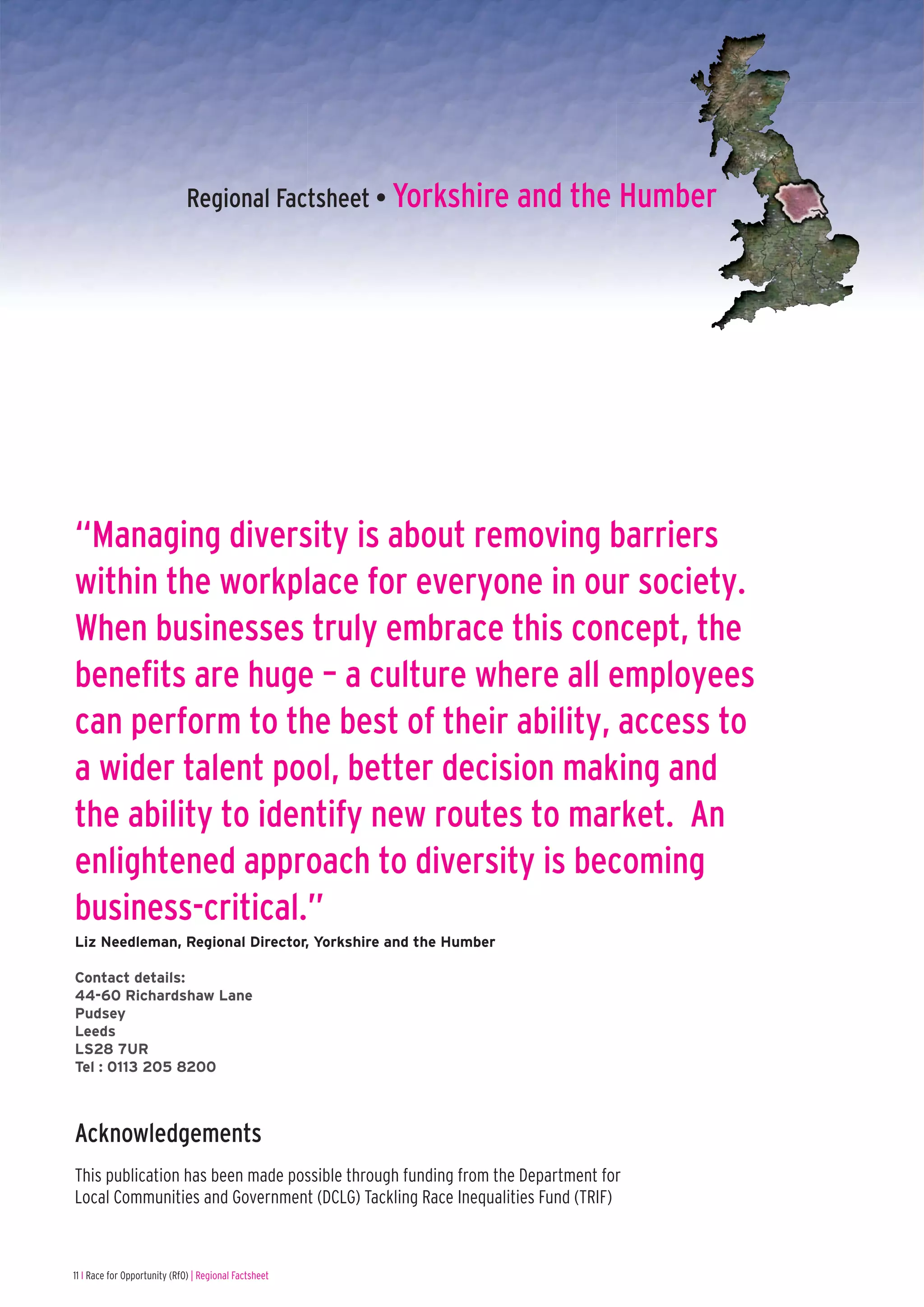 Regional Factsheet • Yorkshire and the Humber




“Managing diversity is about removing barriers
within the workplace for everyone in our society.
When businesses truly embrace this concept, the
benefits are huge – a culture where all employees
can perform to the best of their ability, access to
a wider talent pool, better decision making and
the ability to identify new routes to market. An
enlightened approach to diversity is becoming
business-critical.”
Liz Needleman, Regional Director, Yorkshire and the Humber

Contact details:
44-60 Richardshaw Lane
Pudsey
Leeds
LS28 7UR
Tel : 0113 205 8200



Acknowledgements
This publication has been made possible through funding from the Department for
Local Communities and Government (DCLG) Tackling Race Inequalities Fund (TRIF)



11 I Race for Opportunity (RfO) | Regional Factsheet
 