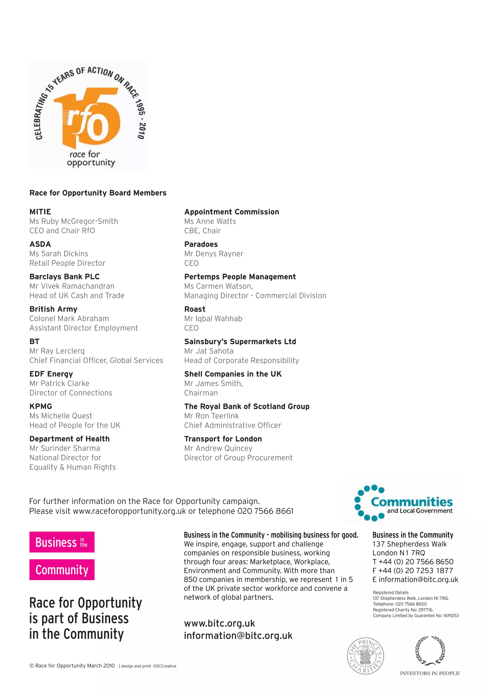 Race for Opportunity Board Members

MITIE                                                                Appointment Commission
Ms Ruby McGregor-Smith                                               Ms Anne Watts
CEO and Chair RfO                                                    CBE, Chair
ASDA                                                                 Paradoes
Ms Sarah Dickins                                                     Mr Denys Rayner
Retail People Director                                               CEO
Barclays Bank PLC                                                    Pertemps People Management
Mr Vivek Ramachandran                                                Ms Carmen Watson,
Head of UK Cash and Trade                                            Managing Director - Commercial Division
British Army                                                         Roast
Colonel Mark Abraham                                                 Mr Iqbal Wahhab
Assistant Director Employment                                        CEO
BT                                                                   Sainsbury’s Supermarkets Ltd
Mr Ray Lerclerq                                                      Mr Jat Sahota
Chief Financial Officer, Global Services                             Head of Corporate Responsibility
EDF Energy                                                           Shell Companies in the UK
Mr Patrick Clarke                                                    Mr James Smith,
Director of Connections                                              Chairman
KPMG                                                                 The Royal Bank of Scotland Group
Ms Michelle Quest                                                    Mr Ron Teerlink
Head of People for the UK                                            Chief Administrative Officer
Department of Health                                                 Transport for London
Mr Surinder Sharma                                                   Mr Andrew Quincey
National Director for                                                Director of Group Procurement
Equality & Human Rights



For further information on the Race for Opportunity campaign.
Please visit www.raceforopportunity.org.uk or telephone 020 7566 8661

                                                                     Business in the Community -- mobilising business for good.
                                                                     Business in the Community mobilising business for good.      Business in the Community
                                                                                                                                  Business in the Community
                                                                     We inspire, engage, support and challenge
                                                                     We inspire, engage, support and challenge                    137 Shepherdess Walk
                                                                                                                                  137 Shepherdess Walk
                                                                     companies on responsible business, working
                                                                     companies on responsible business, working                   London N1 7RQ
                                                                                                                                  London N1 7RQ
                                                                     through four areas: Marketplace, Workplace,
                                                                     through four areas: Marketplace, Workplace,                  T +44 (0) 20 7566 8650
                                                                                                                                  T +44 (0) 20 7566 8650
                                                                     Environment and Community. With more than
                                                                     Environment and Community. With more than                    F +44 (0) 20 7253 1877
                                                                                                                                  F +44 (0) 20 7253 1877
                                                                     850 companies in membership, we represent 1 in 5
                                                                     850 companies in membership, we represent 1 in 5             E information@bitc.org.uk
                                                                                                                                  E information@bitc.org.uk
                                                                     of the UK private sector workforce and convene a
                                                                     of the UK private sector workforce and convene a             Registered Details

opportunity now
Race for Opportunity
                                                                     network of global partners.
                                                                     network of global partners.                                  October 2008London N1 7RQ.
                                                                                                                                  October 2008
                                                                                                                                  137 Shepherdess Walk,
                                                                                                                                  Telephone: 020 7566 8650
                                                                                                                                  Registered Charity No: 297716.

is part of Business
           Business                                                  www.opportunitynow.org.uk
                                                                     www.bitc.org.uk
                                                                                                                                  Company Limited by Guarantee No: 1619253




in the Community
       Community                                                     information@bitc.org.uk
                                                                     opportunitynow@bitc.org.uk

designed for Opportunity March 2010 | designt: 01323 471050
© Race and produced by scs marketing ltd and print 471050
designed and produced by scs marketing ltd || t: 01323 OSCCreative
Product code: 01RfO000436
Product code: 01OPP000435
Product code: 01OPP000435
 