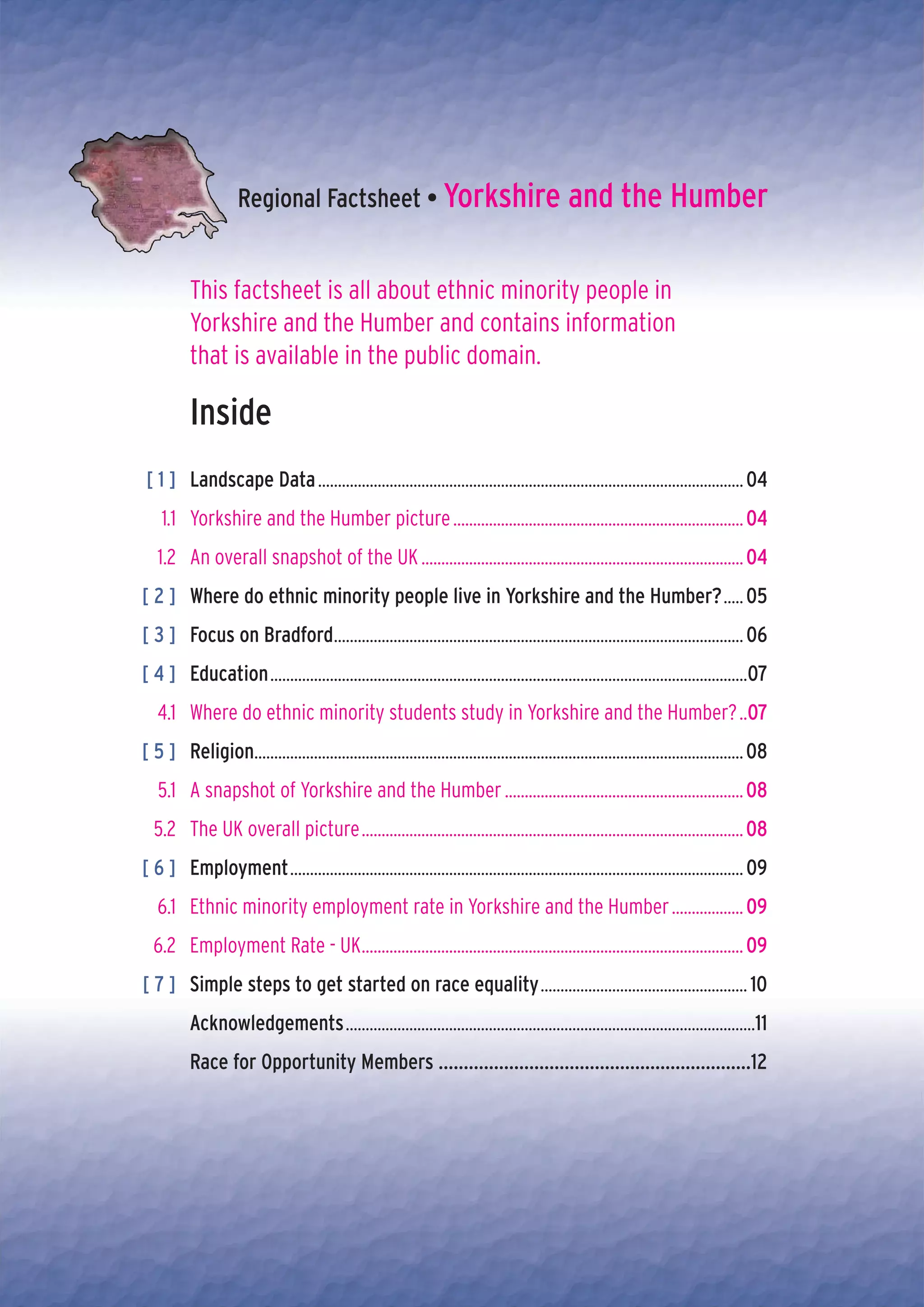 Regional Factsheet • Yorkshire and the Humber


          This factsheet is all about ethnic minority people in
          Yorkshire and the Humber and contains information
          that is available in the public domain.

          Inside
[ 1 ] Landscape Data ........................................................................................................... 04
    1.1 Yorkshire and the Humber picture ......................................................................... 04
   1.2 An overall snapshot of the UK ................................................................................. 04
[ 2 ] Where do ethnic minority people live in Yorkshire and the Humber? ..... 05
[ 3 ] Focus on Bradford....................................................................................................... 06
[ 4 ] Education ........................................................................................................................07
   4.1 Where do ethnic minority students study in Yorkshire and the Humber? ..07
[ 5 ] Religion........................................................................................................................... 08
   5.1 A snapshot of Yorkshire and the Humber ............................................................ 08
  5.2 The UK overall picture ................................................................................................ 08
[ 6 ] Employment .................................................................................................................. 09
   6.1 Ethnic minority employment rate in Yorkshire and the Humber .................. 09
  6.2 Employment Rate - UK................................................................................................ 09
[ 7 ] Simple steps to get started on race equality .................................................... 10
          Acknowledgements .......................................................................................................11
          Race for Opportunity Members ..............................................................12
 