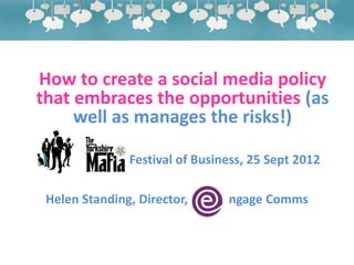How to create a social media policy
that embraces the opportunities (as
     well as manages the risks!)

Yorkshire Mafia Festival of Business, 25 Sept 2012

 Helen Standing, Director,       ngage Comms
 