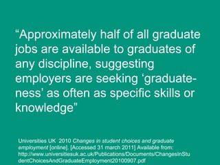 “Approximately half of all graduate
jobs are available to graduates of
any discipline, suggesting
employers are seeking „graduateness‟ as often as specific skills or
knowledge”
Universities UK 2010 Changes in student choices and graduate
employment [online]. [Accessed 31 march 2011] Available from:
http://www.universitiesuk.ac.uk/Publications/Documents/ChangesInStu
dentChoicesAndGraduateEmployment20100907.pdf

 