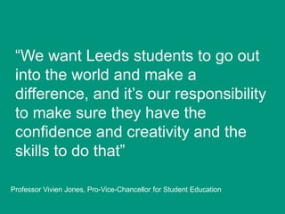 “We want Leeds students to go out
into the world and make a
difference, and it‟s our responsibility
to make sure they have the
confidence and creativity and the
skills to do that”
Professor Vivien Jones, Pro-Vice-Chancellor for Student Education

 